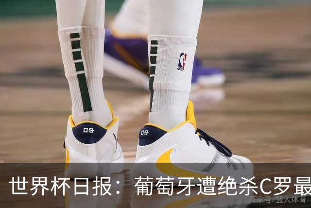 世界杯日报：葡萄牙遭绝杀C罗最后一舞 多国效仿美国上诉红黄牌