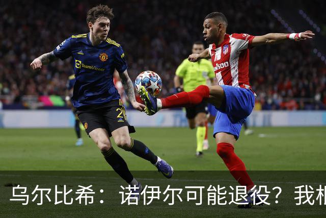 乌尔比希：诺伊尔可能退役？我根本就不知道他说了这些话