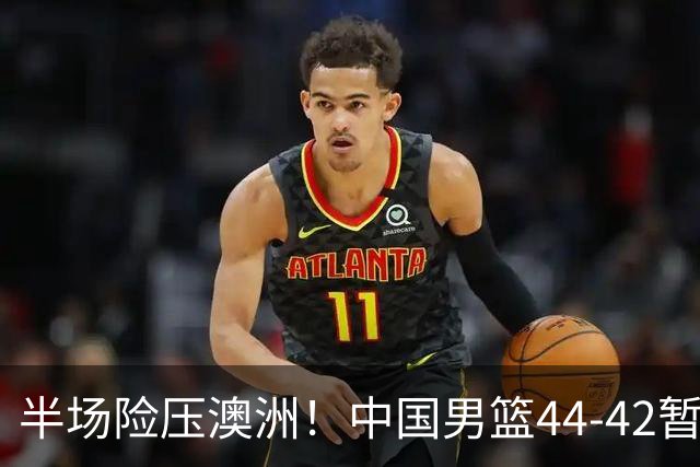 半场险压澳洲！中国男篮44-42暂时领先，王俊杰7分4板2助撑起锋线