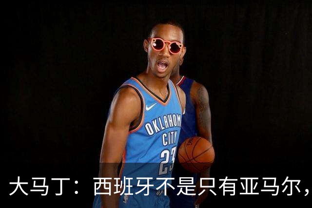 大马丁：西班牙不是只有亚马尔，他们的整体实力很强