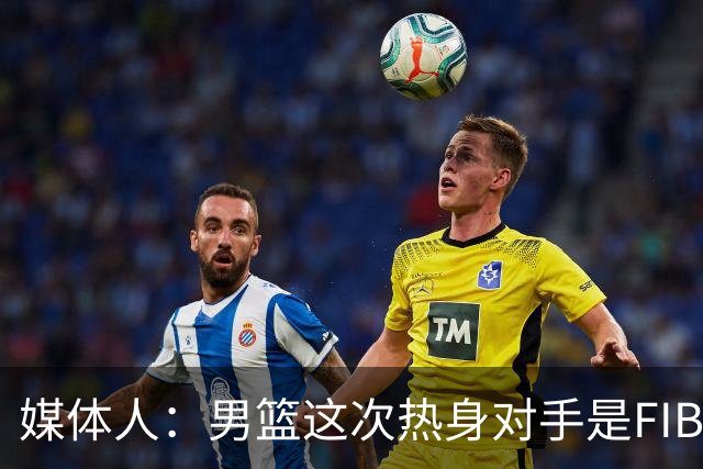 媒体人：男篮这次热身对手是FIBA找来的 商业赛收费也在情理之中