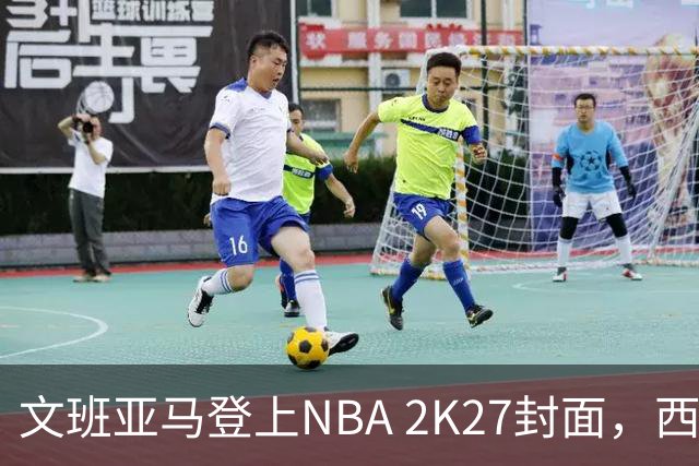 文班亚马登上NBA 2K27封面，西决MVP+全票DPOY后收获又一里程碑