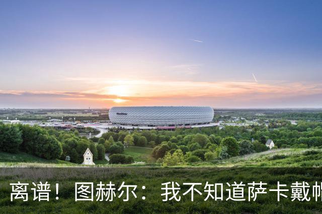 离谱！图赫尔：我不知道萨卡戴帽 没注意进球者名单