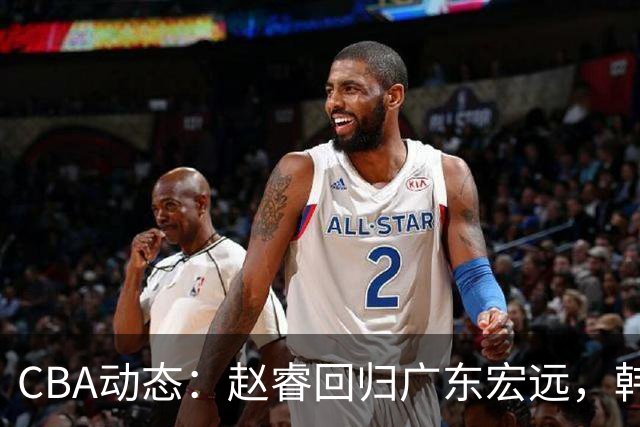 CBA动态：赵睿回归广东宏远，韩德君再创佳绩，广东对北京外援发起报价